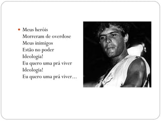 Meus heróis Morreram de overdose Meus inimigos Estão no poder Ideologia! Eu quero uma prá viver Ideologia! Eu quero uma prá viver... 