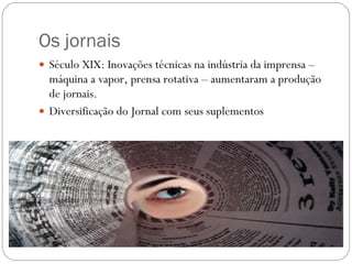 Os jornais  Século XIX: Inovações técnicas na indústria da imprensa – máquina a vapor, prensa rotativa – aumentaram a produção de jornais. Diversificação do Jornal com seus suplementos  