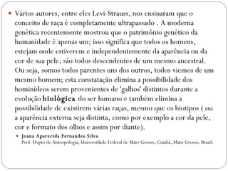 Vários autores, entre eles Levi-Strauss, nos ensinaram que o conceito de raça é completamente ultrapassado . A moderna genética recentemente mostrou que o patrimônio genético da humanidade é apenas um; isso significa que todos os homens, estejam onde estiverem e independentemente da aparência ou da cor de sua pele, são todos descendentes de um mesmo ancestral. Ou seja, somos todos parentes uns dos outros, todos viemos de um mesmo homem; esta constatação elimina a possibilidade dos hominídeos serem provenientes de 'galhos' distintos durante a evolução  biológica  do ser humano e também elimina a possibilidade de existirem várias raças, mesmo que os biotipos ( ou a aparência externa seja distinta, como por exemplo a cor da pele, cor e formato dos olhos e assim por diante). Joana Aparecida Fernandes Silva Prof. Depto de Antropologia, Universidade Federal de Mato Grosso, Cuiabá, Mato Grosso, Brasil. 