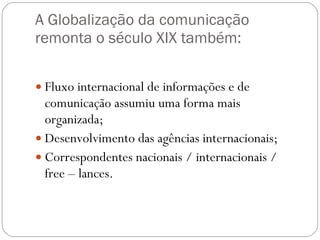 A Globalização da comunicação remonta o século XIX também: Fluxo internacional de informações e de comunicação assumiu uma forma mais organizada; Desenvolvimento das agências internacionais; Correspondentes nacionais / internacionais / free – lances. 