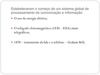 Estabeleceram o começo de um sistema global de processamento de comunicação e informação: O uso da energia elétrica; O telégrafo eletromagnético (1830 – EUA) sinais telegráficos; 1870 – transmissão da fala e o telefone – Graham Bell; 