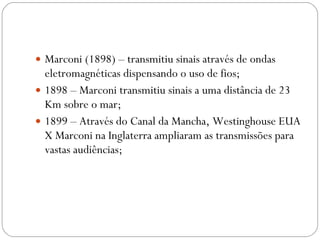 Marconi (1898) – transmitiu sinais através de ondas eletromagnéticas dispensando o uso de fios; 1898 – Marconi transmitiu sinais a uma distância de 23 Km sobre o mar; 1899 – Através do Canal da Mancha, Westinghouse EUA X Marconi na Inglaterra ampliaram as transmissões para vastas audiências; 