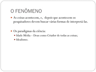 O FENÔMENO As coisas acontecem, e,  depois que acontecem os pesquisadores devem buscar várias formas de interpretá-las. Os paradigmas da ciência: Idade Média – Deus como Criador de todas as coisas; Idealismo.   