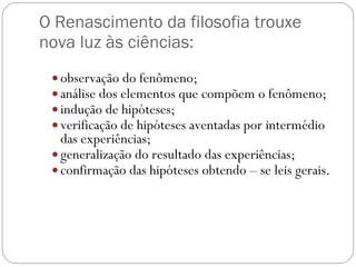 O Renascimento da filosofia trouxe nova luz às ciências: observação do fenômeno; análise dos elementos que compõem o fenômeno; indução de hipóteses; verificação de hipóteses aventadas por intermédio das experiências;  generalização do resultado das experiências; confirmação das hipóteses obtendo – se leis gerais. 