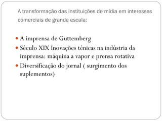 A transformação das instituições de mídia em interesses comerciais de grande escala:   A imprensa de Guttemberg Século XIX Inovações ténicas na indústria da imprensa: máquina a vapor e prensa rotativa Diversificação do jornal ( surgimento dos suplementos) 