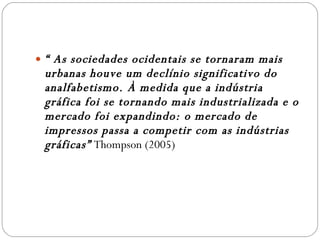 “  As sociedades ocidentais se tornaram mais urbanas houve um declínio significativo do analfabetismo. À medida que a indústria gráfica foi se tornando mais industrializada e o mercado foi expandindo: o mercado de impressos passa a competir com as indústrias gráficas”  Thompson (2005) 