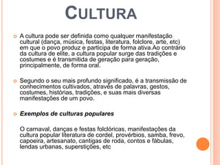CULTURA 
 A cultura pode ser definida como qualquer manifestação 
cultural (dança, música, festas, literatura, folclore, arte, etc) 
em que o povo produz e participa de forma ativa.Ao contrário 
da cultura de elite, a cultura popular surge das tradições e 
costumes e é transmitida de geração para geração, 
principalmente, de forma oral. 
 Segundo o seu mais profundo significado, é a transmissão de 
conhecimentos cultivados, através de palavras, gestos, 
costumes, histórias, tradições, e suas mais diversas 
manifestações de um povo. 
 Exemplos de culturas populares 
O carnaval, danças e festas folclóricas, manifestações da 
cultura popular literatura de cordel, provérbios, samba, frevo, 
capoeira, artesanato, cantigas de roda, contos e fábulas, 
lendas urbanas, superstições, etc 
 