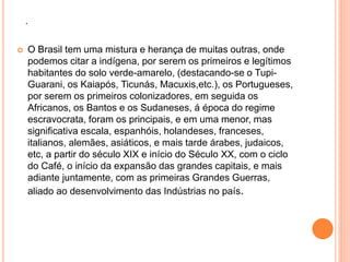 . 
 O Brasil tem uma mistura e herança de muitas outras, onde 
podemos citar a indígena, por serem os primeiros e legítimos 
habitantes do solo verde-amarelo, (destacando-se o Tupi- 
Guarani, os Kaiapós, Ticunás, Macuxis,etc.), os Portugueses, 
por serem os primeiros colonizadores, em seguida os 
Africanos, os Bantos e os Sudaneses, á época do regime 
escravocrata, foram os principais, e em uma menor, mas 
significativa escala, espanhóis, holandeses, franceses, 
italianos, alemães, asiáticos, e mais tarde árabes, judaicos, 
etc, a partir do século XIX e início do Século XX, com o ciclo 
do Café, o início da expansão das grandes capitais, e mais 
adiante juntamente, com as primeiras Grandes Guerras, 
aliado ao desenvolvimento das Indústrias no país. 
 