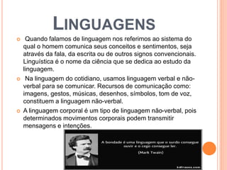 LINGUAGENS 
 Quando falamos de linguagem nos referimos ao sistema do 
qual o homem comunica seus conceitos e sentimentos, seja 
através da fala, da escrita ou de outros signos convencionais. 
Linguística é o nome da ciência que se dedica ao estudo da 
linguagem. 
 Na linguagem do cotidiano, usamos linguagem verbal e não-verbal 
para se comunicar. Recursos de comunicação como: 
imagens, gestos, músicas, desenhos, símbolos, tom de voz, 
constituem a linguagem não-verbal. 
 A linguagem corporal é um tipo de linguagem não-verbal, pois 
determinados movimentos corporais podem transmitir 
mensagens e intenções. 
 