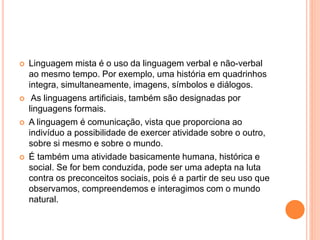  Linguagem mista é o uso da linguagem verbal e não-verbal 
ao mesmo tempo. Por exemplo, uma história em quadrinhos 
integra, simultaneamente, imagens, símbolos e diálogos. 
 As linguagens artificiais, também são designadas por 
linguagens formais. 
 A linguagem é comunicação, vista que proporciona ao 
indivíduo a possibilidade de exercer atividade sobre o outro, 
sobre si mesmo e sobre o mundo. 
 É também uma atividade basicamente humana, histórica e 
social. Se for bem conduzida, pode ser uma adepta na luta 
contra os preconceitos sociais, pois é a partir de seu uso que 
observamos, compreendemos e interagimos com o mundo 
natural. 
 