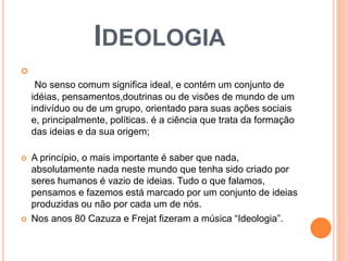 IDEOLOGIA 
 
No senso comum significa ideal, e contém um conjunto de 
idéias, pensamentos,doutrinas ou de visões de mundo de um 
indivíduo ou de um grupo, orientado para suas ações sociais 
e, principalmente, políticas. é a ciência que trata da formação 
das ideias e da sua origem; 
 A princípio, o mais importante é saber que nada, 
absolutamente nada neste mundo que tenha sido criado por 
seres humanos é vazio de ideias. Tudo o que falamos, 
pensamos e fazemos está marcado por um conjunto de ideias 
produzidas ou não por cada um de nós. 
 Nos anos 80 Cazuza e Frejat fizeram a música “Ideologia”. 
 