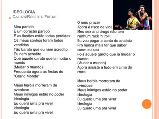 IDEOLOGIA 
 CAZUZA/ROBERTO FREJAT 
Meu partido 
É um coração partido 
E as ilusões estão todas perdidas 
Os meus sonhos foram todos 
vendidos 
Tão barato que eu nem acredito 
Eu nem acredito 
Que aquele garoto que ia mudar o 
mundo 
(Mudar o mundo) 
Frequenta agora as festas do 
"Grand Monde" 
Meus heróis morreram de 
overdose 
Meus inimigos estão no poder 
Ideologia 
Eu quero uma pra viver 
Ideologia 
Eu quero uma pra viver 
O meu prazer 
Agora é risco de vida 
Meu sex and drugs não tem 
nenhum rock 'n' roll 
Eu vou pagar a conta do analista 
Pra nunca mais ter que saber 
quem eu sou 
Pois aquele garoto que ia mudar o 
mundo 
(Mudar o mundo) 
Agora assiste a tudo em cima do 
muro 
Meus heróis morreram de 
overdose 
Meus inimigos estão no poder 
Ideologia 
Eu quero uma pra viver 
Ideologia 
Eu quero uma pra viver 
