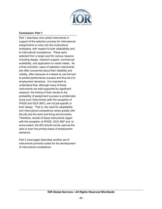 Conclusion: Part 1
Part 1 describes nine varied instruments in
support of the selection process for international
assignments or entry into the multicultural
workplace, with respect to both adaptability and
to intercultural competence. These were
selected from a larger pool for various reasons
including design, research support, commercial
availability, and application to varied needs. As
a final comment, users of selection instruments
are often concerned about their reliability and
validity, often because of a desire to use the tool
to predict performance success and thus tie it to
employment decisions. It is important to
understand that, although many of these
instruments are well supported by significant
research, the linking of their results to the
probability of assignment success is problematic
since such instruments (with the exception of
iPASS and GCA 360º), are not job-specific in
their design. That is, the need for adaptability
and intercultural competence varies greatly with
the job and the work and living environments.
Therefore, results of these instruments (again
with the exception of iPASS, GCA 360º and, to
some extent, the IDI) should not be used as the
sole or even the primary basis of employment
decisions.

Part 2 (next page) describes another set of
instruments primarily suited for the development
of intercultural competence.




                         IOR Global Services ▪ All Rights Reserved Worldwide

                                                      -9-
 