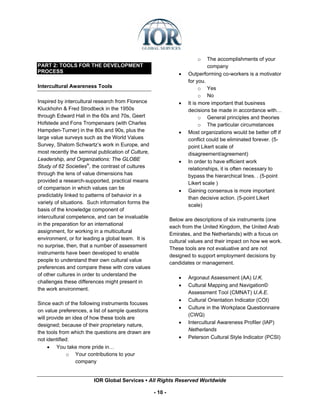 o    The accomplishments of your
PART 2: TOOLS FOR THE DEVELOPMENT                                             company
PROCESS                                                          •   Outperforming co-workers is a motivator
                                                                     for you.
Intercultural Awareness Tools                                              o Yes
                                                                           o No
Inspired by intercultural research from Florence                 •   It is more important that business
Kluckhohn & Fred Strodbeck in the 1950s                              decisions be made in accordance with…
through Edward Hall in the 60s and 70s, Geert                              o General principles and theories
Hofstede and Fons Trompenaars (with Charles                                o The particular circumstances
Hampden-Turner) in the 80s and 90s, plus the                     •   Most organizations would be better off if
large value surveys such as the World Values                         conflict could be eliminated forever. (5-
Survey, Shalom Schwartz’s work in Europe, and                        point Likert scale of
most recently the seminal publication of Culture,                    disagreement/agreement)
Leadership, and Organizations: The GLOBE                         •   In order to have efficient work
Study of 62 Societiesiv, the contrast of cultures                    relationships, it is often necessary to
through the lens of value dimensions has                             bypass the hierarchical lines. . (5-point
provided a research-supported, practical means                       Likert scale )
of comparison in which values can be
                                                                 •   Gaining consensus is more important
predictably linked to patterns of behavior in a
                                                                     than decisive action. (5-point Likert
variety of situations. Such information forms the
                                                                     scale)
basis of the knowledge component of
intercultural competence, and can be invaluable
                                                             Below are descriptions of six instruments (one
in the preparation for an international
                                                             each from the United Kingdom, the United Arab
assignment, for working in a multicultural
                                                             Emirates, and the Netherlands) with a focus on
environment, or for leading a global team. It is
                                                             cultural values and their impact on how we work.
no surprise, then, that a number of assessment
                                                             These tools are not evaluative and are not
instruments have been developed to enable
                                                             designed to support employment decisions by
people to understand their own cultural value
                                                             candidates or management.
preferences and compare these with core values
of other cultures in order to understand the
                                                                 •   Argonaut Assessment (AA) U.K.
challenges these differences might present in
                                                                 •   Cultural Mapping and Navigation©
the work environment.
                                                                     Assessment Tool (CMNAT) U.A.E.
                                                                 •   Cultural Orientation Indicator (COI)
Since each of the following instruments focuses
                                                                 •   Culture in the Workplace Questionnaire
on value preferences, a list of sample questions
                                                                     (CWQ)
will provide an idea of how these tools are
                                                                 •   Intercultural Awareness Profiler (IAP)
designed; because of their proprietary nature,
                                                                     Netherlands
the tools from which the questions are drawn are
not identified:                                                  •   Peterson Cultural Style Indicator (PCSI)
     • You take more pride in…
              o Your contributions to your
                  company


                        IOR Global Services ▪ All Rights Reserved Worldwide

                                                    - 10 -
 