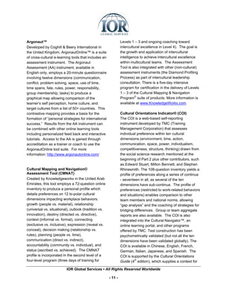 Argonaut™                                                      Levels 1 – 3 and ongoing coaching toward
Developed by Coghill & Beery International in                  intercultural excellence in Level 4). The goal is
the United Kingdom, ArgonautOnline™ is a suite                 the growth and application of intercultural
of cross-cultural e-learning tools that includes an            intelligence to achieve intercultural excellence
assessment instrument. The Argonaut                            within multicultural teams. The Assessment
Assessment (AA) instrument, available in                       Tool is also integrated with other (non-cultural)
English only, employs a 20-minute questionnaire                assessment instruments (the Diamond Profiling
involving twelve dimensions (communication,                    Process) as part of intercultural leadership
conflict, problem solving, space, use of time,                 consultation. There is a five-day intensive
time spans, fate, rules, power, responsibility,                program for certification in the delivery of Levels
group membership, tasks) to produce a                          1 – 3 of the Cultural Mapping & Navigation
graphical map allowing comparison of the                       Program© suite of products. More information is
learner’s self perception, home culture, and                   available at www.KnowledgeWorkx.com.
target cultures from a list of 50+ countries. This
contrastive mapping provides a basis for the                   Cultural Orientations Indicator® (COI)
formation of “personal strategies for international            The COI is a web-based self-reporting
success.” Results from the AA instrument can                   instrument developed by TMC (Training
be combined with other online learning tools                   Management Corporation) that assesses
including personalized feed back and interactive               individual preference within ten cultural
tutorials. Access to the AA is gained through                  dimensions (environment, time, action,
accreditation as a trainer or coach to use the                 communication, space, power, individualism,
ArgonautOnline tool suite. For more                            competitiveness, structure, thinking) drawn from
information: http://www.argonautonline.com/                    the social science research mentioned at the
                                                               beginning of Part 2 plus other contributors, such
                                                               as Edward Stuart, Milton Bennett, and Stephen
Cultural Mapping and Navigation©                               Rhinesmith. The 108-question inventory yields a
Assessment Tool (CMNAT)                                        profile of preferences along a series of continua
Created by Knowledgeworkx in the United Arab                   - seventeen in all, as several of the ten
Emirates, this tool employs a 72-question online               dimensions have sub-continua. The profile of
inventory to produce a personal profile which                  preferences (restricted to work-related behaviors
details preferences on 12 bi-polar cultural                    and situations) enables comparison to other
dimensions impacting workplace behaviors:                      team members and national norms, allowing
growth (people vs. material), relationship                     “gap analysis” and the coaching of strategies for
(universal vs. situational), outlook (tradition vs.            bridging differences. Group or team aggregate
innovation), destiny (directed vs. directive),                 reports are also available. The COI is also
context (informal vs. formal), connecting                      integrated into the Cultural Navigator™, an
(exclusive vs. inclusive), expression (reveal vs.              online learning portal, and other programs
conceal), decision making (relationship vs.                    offered by TMC. Test construction has been
rules), planning (people vs. time),                            psychometrically validated (but not all the ten
communication (direct vs. indirect),                           dimensions have been validated globally). The
accountability (community vs. individual), and                 COI is available in Chinese, English, French,
status (ascribed vs. achieved). The CMNAT                      German, Italian, Japanese, and Spanish. The
profile is incorporated in the second level of a               COI is supported by the Cultural Orientations
four-level program (three days of training for                 Guide (4th edition), which supplies a context for

                         IOR Global Services ▪ All Rights Reserved Worldwide

                                                      - 11 -
 