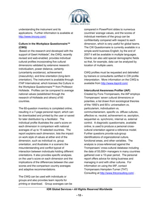 understanding the instrument and its                          compared in PowerPoint slides to numerous
applications. Further information is available at             countries' average values, and the scores of
http://www.tmcorp.com/.                                       individual members of the group can be
                                                              confidentially compared with respect to each
Culture in the Workplace Questionnaire™                       dimension, which is very useful for global teams.
(CWQ)                                                         The CW Questionnaire is currently available in a
 Based on the research and developed with the                 simple world business English; by the end of
support of Geert Hofstedev, the CWQ, recently                 2007 it will be available in multiple languages.
revised and web-enabled, provides individual                  Clients can also add special demographic fields
cultural profiles incorporating five cultural                 so that, for example, data can be analyzed by
dimensions validated by extensive research:                   location of multiple users.
individualism, power distance, certainty
(uncertainty avoidance), achievement                          CWQ profiles must be requested and debriefed
(masculinity), and time orientation (long-term                by trainers or consultants certified in CW profile
orientation). The instrument is available through             interpretation. More information on the CWQ is
ITAP International, which licenses the Culture in             available from http://www.itapintl.com/
the Workplace Questionnaire™ from Professor
Hofstede. Profiles can be compared to average                 Intercultural Awareness Profiler (IAP)
national values (established through the                      Created by Fons Trompenaars, the IAP employs
research of Hofstede and others) of 60                        Trompenaars’ seven cultural dimensions or
countries.                                                    polarities, a list drawn from sociological theories
                                                              of the 1950’s and 60’s: universalism vs.
The 60-question inventory is completed online,                particularism, individualism vs.
resulting in a 7-page personal report, which can              communitarianism, specific vs. diffuse cultures,
be downloaded and printed by the user or saved                affective vs. neutral, achievement vs. ascription,
for later distribution by a facilitator. The                  sequential vs. synchronic, internal vs. external
individual profile illustrates the user's score on            control. A diagnostic questionnaire, available
each dimension in comparison with national                    online, is used to produce a personal cross-
averages of up to 15 selected countries. The                  cultural orientation against a reference model.
report explains each dimension, lists the impact              Further questions provide sub-group
on work style of values at either end of the                  identifications of organizational culture,
dimension, such as individual vs. group                       functional areas, and other variables. The
orientation, and illustrates in a scenario the                analysis is cross-referenced against the
misunderstanding and conflict typical of                      Trompenaars’ cross-cultural database including
interaction between individuals holding different             the data of 55,000+ managers in many countries
orientations. It also provides specific analyses              gathered over a 10-year period. The personal
on the user’s score on each dimension and the                 report offers advice for doing business and
implications of the differences between the user              managing in and with other cultures. For
scores and the comparison country averages                    information on using the IAP, contact
and adaptive recommendations.                                 Trompenaars Hampden-Turner (THT)
                                                              Consulting at http://www.thtconsulting.com/ .
The CWQ can be used with individuals or
groups and also provides team reports for
printing or download. Group averages can be

                         IOR Global Services ▪ All Rights Reserved Worldwide

                                                     - 12 -
 