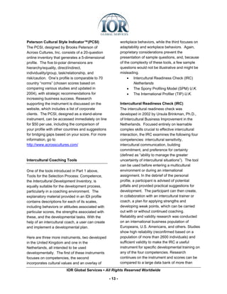 Peterson Cultural Style Indicator™(PCSI)                     workplace behaviors, while the third focuses on
The PCSI, designed by Brooks Peterson of                     adaptability and workplace behaviors. Again,
Across Cultures, Inc. consists of a 20-question              proprietary considerations prevent the
online inventory that generates a 5-dimensional              presentation of sample questions, and, because
profile. The five bi-polar dimensions are                    of the complexity of these tools, a few sample
hierarchy/equality, direct/indirect,                         questions would not be illustrative and might be
individuality/group, task/relationship, and                  misleading.
risk/caution. One’s profile is comparable to 70                   • Intercultural Readiness Check (IRC)
country “norms” (chosen scores based on                               Netherlands
comparing various studies and updated in                          • The Spony Profiling Model (SPM) U.K.
2004), with strategic recommendations for                         • The International Profiler (TIP) U.K.
increasing business success. Research
supporting the instrument is discussed on the                Intercultural Readiness Check (IRC)
website, which includes a list of corporate                  The intercultural readiness check was
clients. The PCSI, designed as a stand-alone                 developed in 2002 by Ursula Brinkman, Ph.D.,
instrument, can be accessed immediately on line              of Intercultural Business Improvement in the
for $50 per use, including the comparison of                 Netherlands. Focused entirely on learnable
your profile with other countries and suggestions            complex skills crucial to effective intercultural
for bridging gaps based on your score. For more              interaction, the IRC examines the following four
information, go to                                           competencies: intercultural sensitivity,
http://www.acrosscultures.com/                               intercultural communication, building
                                                             commitment, and preference for certainty
                                                             (defined as “ability to manage the greater
Intercultural Coaching Tools                                 uncertainty of intercultural situations”). The tool
                                                             can be used before entering a multicultural
One of the tools introduced in Part 1 above,                 environment or during an international
Tools for the Selection Process: Competence,                 assignment. In the debrief of the personal
the Intercultural Development Inventory, is                  profile, a participant is advised of potential
equally suitable for the development process,                pitfalls and provided practical suggestions for
particularly in a coaching environment. The                  development. The participant can then create,
explanatory material provided in an IDI profile              in collaboration with an intercultural trainer or
contains descriptions for each of its scales,                coach, a plan for applying strengths and
including behaviors or attitudes associated with             developing weak points, which can be carried
particular scores, the strengths associated with             out with or without continued coaching.
these, and the developmental tasks. With the                 Reliability and validity research was conducted
help of an intercultural coach, a user can create            on an international business population of
and implement a developmental plan.                          Europeans, U.S. Americans, and others. Studies
                                                             show high reliability (reconfirmed based on a
Here are three more instruments, two developed               population of more than 2600 individuals) and
in the United Kingdom and one in the                         sufficient validity to make the IRC a useful
Netherlands, all intended to be used                         instrument for specific developmental training on
developmentally. The first of these instruments              any of the four competencies. Research
focuses on competencies, the second                          continues on the instrument and scores can be
incorporates cultural values and an overlay of               compared to a large data bank of more than

                         IOR Global Services ▪ All Rights Reserved Worldwide

                                                    - 13 -
 