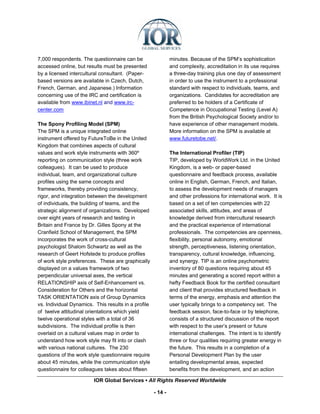 7,000 respondents. The questionnaire can be                   minutes. Because of the SPM’s sophistication
accessed online, but results must be presented                and complexity, accreditation in its use requires
by a licensed intercultural consultant. (Paper-               a three-day training plus one day of assessment
based versions are available in Czech, Dutch,                 in order to use the instrument to a professional
French, German, and Japanese.) Information                    standard with respect to individuals, teams, and
concerning use of the IRC and certification is                organizations. Candidates for accreditation are
available from www.ibinet.nl and www.irc-                     preferred to be holders of a Certificate of
center.com                                                    Competence in Occupational Testing (Level A)
                                                              from the British Psychological Society and/or to
The Spony Profiling Model (SPM)                               have experience of other management models.
The SPM is a unique integrated online                         More information on the SPM is available at
instrument offered by FutureToBe in the United                www.futuretobe.net/.
Kingdom that combines aspects of cultural
values and work style instruments with 360º                   The International Profiler (TIP)
reporting on communication style (three work                  TIP, developed by WorldWork Ltd. in the United
colleagues). It can be used to produce                        Kingdom, is a web- or paper-based
individual, team, and organizational culture                  questionnaire and feedback process, available
profiles using the same concepts and                          online in English, German, French, and Italian,
frameworks, thereby providing consistency,                    to assess the development needs of managers
rigor, and integration between the development                and other professions for international work. It is
of individuals, the building of teams, and the                based on a set of ten competencies with 22
strategic alignment of organizations. Developed               associated skills, attitudes, and areas of
over eight years of research and testing in                   knowledge derived from intercultural research
Britain and France by Dr. Gilles Spony at the                 and the practical experience of international
Cranfield School of Management, the SPM                       professionals. The competencies are openness,
incorporates the work of cross-cultural                       flexibility, personal autonomy, emotional
psychologist Shalom Schwartz as well as the                   strength, perceptiveness, listening orientation,
research of Geert Hofstede to produce profiles                transparency, cultural knowledge, influencing,
of work style preferences. These are graphically              and synergy. TIP is an online psychometric
displayed on a values framework of two                        inventory of 80 questions requiring about 45
perpendicular universal axes, the vertical                    minutes and generating a scored report within a
RELATIONSHIP axis of Self-Enhancement vs.                     hefty Feedback Book for the certified consultant
Consideration for Others and the horizontal                   and client that provides structured feedback in
TASK ORIENTATION axis of Group Dynamics                       terms of the energy, emphasis and attention the
vs. Individual Dynamics. This results in a profile            user typically brings to a competency set. The
of twelve attitudinal orientations which yield                feedback session, face-to-face or by telephone,
twelve operational styles with a total of 36                  consists of a structured discussion of the report
subdivisions. The individual profile is then                  with respect to the user’s present or future
overlaid on a cultural values map in order to                 international challenges. The intent is to identify
understand how work style may fit into or clash               three or four qualities requiring greater energy in
with various national cultures. The 230                       the future. This results in a completion of a
questions of the work style questionnaire require             Personal Development Plan by the user
about 45 minutes, while the communication style               entailing developmental areas, expected
questionnaire for colleagues takes about fifteen              benefits from the development, and an action

                         IOR Global Services ▪ All Rights Reserved Worldwide

                                                     - 14 -
 
