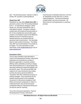plan. The licensing process, required in order to            Coaching look at workplace behaviors, one from
employ TIP, provides a Coaching Manual.                      an adaptability and the other from a cultural
                                                             values perspective. The third tool examines
Global View 360º                                             complex skills in the work environment. All
WorldWork Ltd. also offers Global View 360º, a               these tools are most appropriate to a coaching
panoramic version of the TIP providing feedback              process.
from 6 – 10 international colleagues, clients,
friends, etc. who have observed the user in
international contexts. It employs a reduced
questionnaire (55 questions) focusing solely on
the 10 key competencies and provides a gap
analysis in the feedback report of the difference
between the level of importance given to
selected behaviors as compared with the
perceived level of performance. Two free fields
allow for open-ended commentary. The Global
View 360º can be administered in its entirety by
its subject. For more information on both
instruments, email info@worldwork.biz or go to
www.worldwork.biz.


Conclusion: Part 2
The six value orientation tools described in
Tools for the Development Process: Intercultural
Awareness all incorporate the concept of
behaviors (generally in a business context)
differing rather predictably according to deeply
held cultural preferences on values spectra that
have been extensively researched globally over
the last 50+ years. The instruments differ with
respect to the value dimensions they employ,
but they all produce personal profiles for
comparison with other individuals and group or
national averages. Such instruments can be
powerful teaching tools for the knowledge
component of intercultural competence, both
before and during an assignment or while in a
multicultural team; they provide structured
comparative bases for intercultural training and
can also be used for coaching.

Two of the instruments described in Tools for
the Development Process: Intercultural

                        IOR Global Services ▪ All Rights Reserved Worldwide

                                                    - 15 -
 