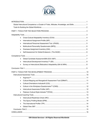 INTRODUCTION............................................................................................................................................. 1
    Global Intercultural Competence: a Cluster of Traits, Attitudes, Knowledge, and Skills............................ 1
    Tools for Building the Global Workforce ..................................................................................................... 2

PART 1: TOOLS FOR THE SELECTION PROCESS .................................................................................... 3

Adaptability Tools............................................................................................................................................ 3
                  •     Cross-Cultural Adaptability Inventory (CCAI) ....................................................................... 4
                  •     International Assignment Profile (IAP) .................................................................................. 4
                  •     International Personnel Assessment Tool. (iPASS) ............................................................. 5
                  •     Multicultural Personality Questionnaire (MPQ)..................................................................... 6
                  •     Overseas Assignment Inventory (OAI) ................................................................................. 6
                  •     Self-Assessment for Global Endeavors (The SAGE) .......................................................... 6

Competence Tools .......................................................................................................................................... 7
                  •     Global Candidate AssessmentSM (GCA 360º)..................................................................... 7
                  •     Intercultural Development Inventory™ (IDI) ......................................................................... 8
                  •     Survey on Intercultural (Relocation) Adaptability (SIA & SIRA)............................................ 8

Conclusion: Part 1........................................................................................................................................... 9

PART 2: TOOLS FOR THE DEVELOPMENT PROCESS ............................................................................. 10
    Intercultural Awareness Tools .................................................................................................................... 10
                  •     Argonaut™ ............................................................................................................................ 11
                  •     Cultural Mapping and Navigation© Assessment Tool (CMNAT) .......................................... 11
                  •     Cultural Orientations Indicator® (COI).................................................................................. 11
                  •     Culture in the Workplace Questionnaire™ (CWQ) ............................................................... 12
                  •     Intercultural Awareness Profiler (IAP)................................................................................... 12
                  •     Peterson Cultural Style Indicator™(PCSI)............................................................................ 13
    Intercultural Coaching Tools....................................................................................................................... 13
                  •     Intercultural Readiness Check (IRC) .................................................................................... 13
                  •     The Spony Profiling Model (SPM)......................................................................................... 14
                  •     The International Profiler (TIP).............................................................................................. 14
                  •     Global View 360º................................................................................................................... 15
    Conclusion: Part 2 ...................................................................................................................................... 15
CONCLUSION ................................................................................................................................................ 16


                                    IOR Global Services ▪ All Rights Reserved Worldwide
 