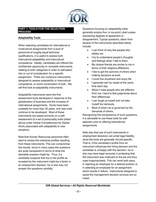 PART 1: TOOLS FOR THE SELECTION                             Questions focusing on adaptability traits
PROCESS                                                     generally employ five- or six-point Likert scales
                                                            expressing degrees of agreement or
Adaptability Tools
                                                            disagreement. Typical questions, taken from
                                                            several of the instruments described below,
When selecting candidates for international or              include:
multicultural assignments from a pool of                          • I can think of very few people who
personnel of roughly equal technical                                  dislike me.
qualifications, it is useful to assess both
                                                                  • I try to understand people’s thoughts
intercultural adaptability and intercultural
                                                                      and feelings when I talk to them.
competence. Ideally, candidates are offered the
                                                                  • My closest friends are similar to me in
confidential opportunity to complete instruments
                                                                      terms of their religious affiliations.
relating to both categories in order to self-select
                                                                  • I like to get the opinions of others when
into or out of consideration for a specific
                                                                      making decisions at work.
assignment. There are numerous instruments
                                                                  • I could live anywhere and enjoy life.
designed to assess adaptability or intercultural
                                                                  • I generally eat my meals at the same
competence, or some combination of both. We
                                                                      time each day.
will first look at adaptability instruments.
                                                                  • When I meet people who are different
Adaptability instruments were the first                               from me, I tend to feel judgmental about
assessment tools developed in response to the                         their differences.
globalization of business and the increase of                     • I can laugh at myself and not take
international assignments. Some have been                             myself too seriously.
available for more than 30 years, and new ones                    • Most of what I do is governed by the
continue to be developed. Most of these                               demands of others.
instruments are based primarily on a self-                  Recognizing the transparency of such questions,
assessment of a set of personality traits (listed           it is advisable to use these tools for self-
above under Global Competencies for Global                  selection prior to offering international
Work) associated with adaptability to new                   assignments.
situations.
                                                            Note also that use of such instruments in
Note that Human Resources personnel often                   employment decisions can entail legal liability,
elect to review the individual profiles resulting           since the tools are generally not job-specific.
from these instruments. This can compromise                 That is, if the candidate’s profile from an
the results, since in many cases the questions              instrument influences the hiring decision and the
are quite transparent in terms of what the                  candidate is unhappy with the decision, he or
desirable answers might be. Thus, if a                      she may have legal recourse in protesting that
candidate suspects that his or her profile as               the instrument was irrelevant to the job and thus
revealed by the instrument might be a factor in             used inappropriately. This can work both ways,
an employment decision, he or she may not                   in rejecting an employee for a desired position or
answer the questions candidly.                              in selecting an employee for an assignment
                                                            which results in failure. Instruments designed to
                                                            assist the management decision process are so
                                                            noted.

                         IOR Global Services ▪ All Rights Reserved Worldwide

                                                      -3-
 