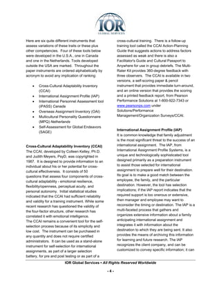Here are six quite different instruments that              cross-cultural training. There is a follow-up
assess variations of these traits or these plus            training tool called the CCAI Action-Planning
other competencies. Four of these tools below              Guide that suggests actions to address factors
were developed in the U.S.A., one in Canada                assessed as weak and there is also a
and one in the Netherlands. Tools developed                Facilitator's Guide and Cultural Passport to
outside the USA are marked. Throughout the                 Anywhere for use in group debriefs. The Multi-
paper instruments are ordered alphabetically by            Rater Kit provides 360-degree feedback with
acronym to avoid any implication of ranking:               three observers. The CCAI is available in two
                                                           versions, a self-scoring paper & pencil
    •   Cross-Cultural Adaptability Inventory              instrument that provides immediate turn-around,
        (CCAI)                                             and an online version that provides the scoring
    •   International Assignment Profile (IAP)             and a printed feedback report, from Pearson
    •   International Personnel Assessment tool            Performance Solutions at 1-800-922-7343 or
        (iPASS) Canada                                     www.pearsonps.com under
    •   Overseas Assignment Inventory (OAI)                Solutions/Performance
    •   Multicultural Personality Questionnaire            Management/Organization Surveys/CCAI.
        (MPQ) Netherlands
    •   Self-Assessment for Global Endeavors
                                                           International Assignment Profile (IAP)
        (SAGE)
                                                           It is common knowledge that family adjustment
                                                           is the most significant threat to the success of an
Cross-Cultural Adaptability Inventory (CCAI)               international assignment. The IAP, from
The CCAI, developed by Colleen Kelley, Ph.D.               International Assignment Profile Systems, is a
and Judith Meyers, PsyD, was copyrighted in                unique and technologically sophisticated tool
1987. It is designed to provide information to an          designed primarily as a preparation instrument
individual about his or her potential for cross-           to assist those selected for international
cultural effectiveness. It consists of 50                  assignment to prepare well for their destination.
questions that assess four components of cross-            Its goal is to make a good match between the
cultural adaptability - emotional resilience,              employee, the family, and the particular
flexibility/openness, perceptual acuity, and               destination. However, the tool has selection
personal autonomy. Initial statistical studies             implications; if the IAP report indicates that the
indicated that the CCAI had sufficient reliability         required support is too onerous or extensive,
and validity for a training instrument. While some         then manager and employee may want to
recent research has questioned the validity of             reconsider the timing or destination. The IAP is a
the four-factor structure, other research has              multi-faceted process that gathers and
correlated it with emotional intelligence.                 organizes extensive information about a family
The CCAI remains a convenient tool for the self-           anticipating international assignment and
selection process because of its simplicity and            integrates it with information about the
low cost. The instrument can be purchased in               destination to which they are being sent. It also
any quantity and does not require certified                provides the means of archiving this information
administrators. It can be used as a stand-alone            for learning and future research. The IAP
instrument for self-selection for international            recognizes the client company, and can be
assignments, as part of a larger selection                 customized to convey specific information; it can
battery, for pre and post testing or as part of a
                        IOR Global Services ▪ All Rights Reserved Worldwide

                                                     -4-
 