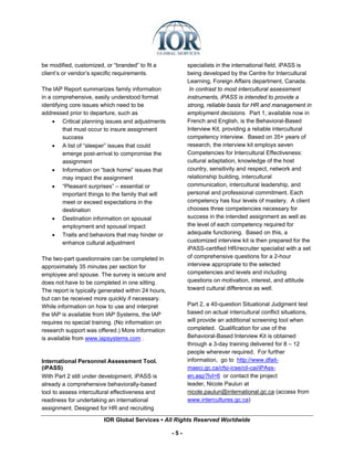 be modified, customized, or “branded” to fit a             specialists in the international field, iPASS is
client’s or vendor’s specific requirements.                being developed by the Centre for Intercultural
                                                           Learning, Foreign Affairs department, Canada.
The IAP Report summarizes family information                In contrast to most intercultural assessment
in a comprehensive, easily understood format               instruments, iPASS is intended to provide a
identifying core issues which need to be                   strong, reliable basis for HR and management in
addressed prior to departure, such as                      employment decisions. Part 1, available now in
     • Critical planning issues and adjustments            French and English, is the Behavioral-Based
         that must occur to insure assignment              Interview Kit, providing a reliable intercultural
         success                                           competency interview. Based on 35+ years of
     • A list of “sleeper” issues that could               research, the interview kit employs seven
         emerge post-arrival to compromise the             Competencies for Intercultural Effectiveness:
         assignment                                        cultural adaptation, knowledge of the host
     • Information on “back home” issues that              country, sensitivity and respect, network and
         may impact the assignment                         relationship building, intercultural
     • “Pleasant surprises” – essential or                 communication, intercultural leadership, and
         important things to the family that will          personal and professional commitment. Each
         meet or exceed expectations in the                competency has four levels of mastery. A client
         destination                                       chooses three competencies necessary for
     • Destination information on spousal                  success in the intended assignment as well as
         employment and spousal impact                     the level of each competency required for
     • Traits and behaviors that may hinder or             adequate functioning. Based on this, a
         enhance cultural adjustment                       customized interview kit is then prepared for the
                                                           iPASS-certified HR/recruiter specialist with a set
The two-part questionnaire can be completed in             of comprehensive questions for a 2-hour
approximately 35 minutes per section for                   interview appropriate to the selected
employee and spouse. The survey is secure and              competencies and levels and including
does not have to be completed in one sitting.              questions on motivation, interest, and attitude
The report is typically generated within 24 hours,         toward cultural difference as well.
but can be received more quickly if necessary.
While information on how to use and interpret              Part 2, a 40-question Situational Judgment test
the IAP is available from IAP Systems, the IAP             based on actual intercultural conflict situations,
requires no special training. (No information on           will provide an additional screening tool when
research support was offered.) More information            completed. Qualification for use of the
is available from www.iapsystems.com .                     Behavioral-Based Interview Kit is obtained
                                                           through a 3-day training delivered for 8 – 12
                                                           people wherever required. For further
International Personnel Assessment Tool.                   information, go to http://www.dfait-
(iPASS)                                                    maeci.gc.ca/cfsi-icse/cil-cai/iPAss-
With Part 2 still under development, iPASS is              en.asp?lvl=6 or contact the project
already a comprehensive behaviorally-based                 leader, Nicole Paulun at
tool to assess intercultural effectiveness and             nicole.paulun@international.gc.ca (access from
readiness for undertaking an international                 www.intercultures.gc.ca)
assignment. Designed for HR and recruiting

                         IOR Global Services ▪ All Rights Reserved Worldwide

                                                     -5-
 