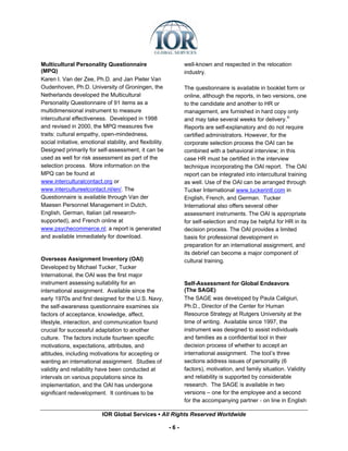 Multicultural Personality Questionnaire                          well-known and respected in the relocation
(MPQ)                                                            industry.
Karen I. Van der Zee, Ph.D. and Jan Pieter Van
Oudenhoven, Ph.D. University of Groningen, the                   The questionnaire is available in booklet form or
Netherlands developed the Multicultural                          online, although the reports, in two versions, one
Personality Questionnaire of 91 items as a                       to the candidate and another to HR or
multidimensional instrument to measure                           management, are furnished in hard copy only
intercultural effectiveness. Developed in 1998                   and may take several weeks for delivery.iii
and revised in 2000, the MPQ measures five                       Reports are self-explanatory and do not require
traits: cultural empathy, open-mindedness,                       certified administrators. However, for the
social initiative, emotional stability, and flexibility.         corporate selection process the OAI can be
Designed primarily for self-assessment, it can be                combined with a behavioral interview; in this
used as well for risk assessment as part of the                  case HR must be certified in the interview
selection process. More information on the                       technique incorporating the OAI report. The OAI
MPQ can be found at                                              report can be integrated into intercultural training
www.interculturalcontact.org or                                  as well. Use of the OAI can be arranged through
www.intercultureelcontact.nl/en/. The                            Tucker International www.tuckerintl.com in
Questionnaire is available through Van der                       English, French, and German. Tucker
Maesen Personnel Management in Dutch,                            International also offers several other
English, German, Italian (all research-                          assessment instruments. The OAI is appropriate
supported), and French online at                                 for self-selection and may be helpful for HR in its
www.psychecommerce.nl; a report is generated                     decision process. The OAI provides a limited
and available immediately for download.                          basis for professional development in
                                                                 preparation for an international assignment, and
                                                                 its debrief can become a major component of
Overseas Assignment Inventory (OAI)                              cultural training.
Developed by Michael Tucker, Tucker
International, the OAI was the first major
instrument assessing suitability for an                          Self-Assessment for Global Endeavors
international assignment. Available since the                    (The SAGE)
early 1970s and first designed for the U.S. Navy,                The SAGE was developed by Paula Caligiuri,
the self-awareness questionnaire examines six                    Ph.D., Director of the Center for Human
factors of acceptance, knowledge, affect,                        Resource Strategy at Rutgers University at the
lifestyle, interaction, and communication found                  time of writing. Available since 1997, the
crucial for successful adaptation to another                     instrument was designed to assist individuals
culture. The factors include fourteen specific                   and families as a confidential tool in their
motivations, expectations, attributes, and                       decision process of whether to accept an
attitudes, including motivations for accepting or                international assignment. The tool’s three
wanting an international assignment. Studies of                  sections address issues of personality (6
validity and reliability have been conducted at                  factors), motivation, and family situation. Validity
intervals on various populations since its                       and reliability is supported by considerable
implementation, and the OAI has undergone                        research. The SAGE is available in two
significant redevelopment. It continues to be                    versions – one for the employee and a second
                                                                 for the accompanying partner - on line in English

                           IOR Global Services ▪ All Rights Reserved Worldwide

                                                           -6-
 