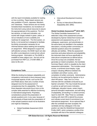 with the report immediately available for reading               •   Intercultural Development Inventory
on line or printing. Paper-based versions are                       (IDI)
also available in French, Japanese, Mandarin,                   •   Survey on Intercultural (Relocation)
and Taiwanese. These versions are not merely                        Adaptability (SIA, SIRA)
translation/back translations, but recreations of
the instrument using cultural resources to assure
the appropriateness of the questions. The first             Global Candidate AssessmentSM (GCA 360º)
two sections, on traits and motivation, are                 The Global Candidate Assessment is an
scored with ranges marked in green, yellow, or              elaborate 3-step online assessment process
red as indications of one’s suitability and                 developed by Aperian Global that involves self-
readiness for assignment. The third section, on             assessment and assessment by up to 10
family, is not scored but is designed to facilitate         colleagues, supervisors, and subordinates on
the family conversation necessary for an                    the same items (not identified in the available
informed decision about seeking and accepting               description), including written commentary on
an assignment. While designed to support the                selected questions about the candidate’s
self-selection process, the SAGE report can also            attitudes and abilities. While the assessment
be within a pre-departure or post-arrival cultural          examines work-place behaviors and adaptability,
training program. Information on The SAGE is                the instrument does not focus specifically on
available at www.caligiuri.com ; the tool can be            intercultural competencies as defined above.
purchased from RW³ LLC, 212-691-8900, or                    Once the surveys are completed, the tool
www.rw-3llc.com.                                            generates an instant compilation, the Candidate
                                                            Summary Report, which is viewable by the client
                                                            assessment administrator. This includes overall
                                                            scores, a combined visual display, a gap
Competence Tools                                            analysis indicating difference between the
                                                            candidate’s and others’ scores, and a
While the dividing line between adaptability and            compilation of written comments. Administrative
competency instruments is blurry because many               functions can be performed by Aperian or by a
incorporate aspects of both, such as the OAI                client HR person. Step Two is a 3-hour
and iPASS above, there are a number of tools                interview with the candidate conducted by an
designed more for the assessment of                         Aperian consultant. This may include the spouse
competencies than for adaptability. The next                or partner as well and covers motivation,
three disparate instruments focus more on the               challenges, relocation issues, career impact,
complex skills essential for effective functioning          personal strengths/ weaknesses, and self-rating
in international assignments. Proprietary                   of adaptability, all resulting in a verbal summary
considerations prevent the presentation of                  report to client HR. Step Three is a candidate
sample questions and, in any case, because of               meeting with client HR to debrief the process
the complexity of these tools the presentation of           and indicate current level of commitment to an
a few sample questions would not be illustrative            international assignment. As an optional Step 4
and might be misleading .                                   after the candidate has been accepted, the
                                                            candidate and key colleagues in the new
    •   Global Candidate Assessment (GCA                    position can take the GlobeSmart Assessment
        360°)                                               Profile (GAP), which compares a profile of the
                                                            candidate with that of the selected colleagues

                         IOR Global Services ▪ All Rights Reserved Worldwide

                                                      -7-
 
