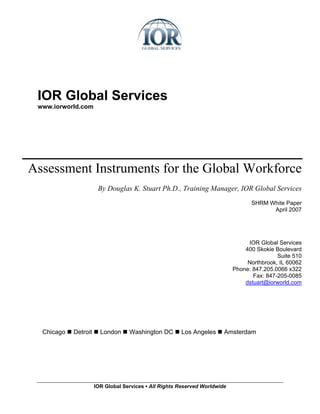 IOR Global Services
 www.iorworld.com




Assessment Instruments for the Global Workforce
                       By Douglas K. Stuart Ph.D., Training Manager, IOR Global Services
                                                                                  SHRM White Paper
                                                                                        April 2007




                                                                                 IOR Global Services
                                                                                400 Skokie Boulevard
                                                                                            Suite 510
                                                                                 Northbrook, IL 60062
                                                                            Phone: 847.205.0066 x322
                                                                                   Fax: 847-205-0085
                                                                                dstuart@iorworld.com




  Chicago   Detroit     London     Washington DC       Los Angeles      Amsterdam




                      IOR Global Services ▪ All Rights Reserved Worldwide
 