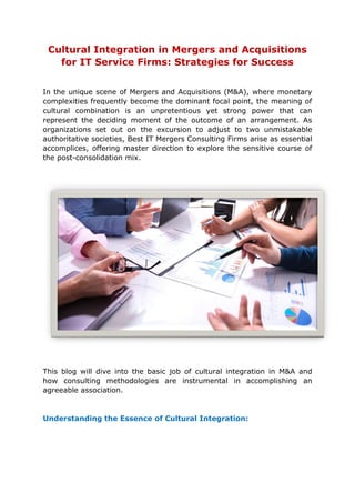 Cultural Integration in Mergers and Acquisitions
for IT Service Firms: Strategies for Success
In the unique scene of Mergers and Acquisitions (M&A), where monetary
complexities frequently become the dominant focal point, the meaning of
cultural combination is an unpretentious yet strong power that can
represent the deciding moment of the outcome of an arrangement. As
organizations set out on the excursion to adjust to two unmistakable
authoritative societies, Best IT Mergers Consulting Firms arise as essential
accomplices, offering master direction to explore the sensitive course of
the post-consolidation mix.
This blog will dive into the basic job of cultural integration in M&A and
how consulting methodologies are instrumental in accomplishing an
agreeable association.
Understanding the Essence of Cultural Integration:
 