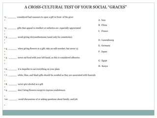A  CROSS-CULTURAL  TEST OF YOUR SOCIAL “GRACES” 1.  ______  considered bad manners to open a gift in front  of the giver A.  Iran   B.  China 2.  ______  gifts that appeal to intellect or esthetics are  especially appreciated   C.  France   3.  ______  avoid giving chrysanthemums (used only for cemeteries) D.  Luxembourg E.  Germany 4.  ______  when giving flowers as a gift, take an odd number, but never 13 F.  Japan   5.  ______  never eat food with your left hand, as this is considered offensive G.  Egypt H.  Kenya 6.  ______  it is impolite to eat everything on your plate   7.  ______  white, blue, and black gifts should be avoided as they are associated with funerals    8.  ______  never give alcohol as a gift   9.  ______  don’t bring flowers except to express condolences   10.  ______  avoid discussions of or asking questions about family, and job 