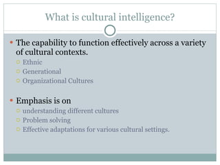 What is cultural intelligence? The capability to function effectively across a variety of cultural contexts. Ethnic Generational Organizational Cultures Emphasis is on  understanding different cultures Problem solving Effective adaptations for various cultural settings. 