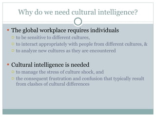 Why do we need cultural intelligence? The global workplace requires individuals  to be sensitive to different cultures, to interact appropriately with people from different cultures, & to analyze new cultures as they are encountered Cultural intelligence is needed  to manage the stress of culture shock, and the consequent frustration and confusion that typically result from clashes of cultural differences 