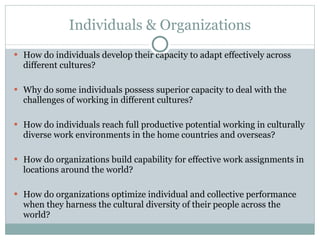Individuals & Organizations How do individuals develop their capacity to adapt effectively across different cultures? Why do some individuals possess superior capacity to deal with the challenges of working in different cultures? How do individuals reach full productive potential working in culturally diverse work environments in the home countries and overseas? How do organizations build capability for effective work assignments in locations around the world? How do organizations optimize individual and collective performance when they harness the cultural diversity of their people across the world? 