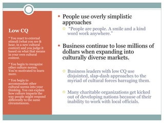 Low CQ * You react to external stimuli (what you see & hear, in a new cultural context) and you judge it based on what that means in your own cultural context. * You begin to recognize other culture norms.  You’re motivated to learn more. * You begin to accommodate other cultural norms into your thinking. You can explain how culture impacts the way people might respond differently to the same circumstances. People use overly simplistic approaches  “ People are people. A smile and a kind word work anywhere.” Business continue to lose millions of dollars when expanding into culturally diverse markets. Business leaders with low CQ use disjointed, slap-dash approaches to the myriad of cultural forces barraging them. Many charitable organizations get kicked out of developing nations because of their inability to work with local officials. 