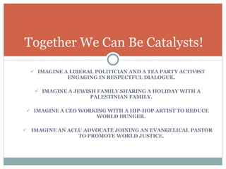 IMAGINE A LIBERAL POLITICIAN AND A TEA PARTY ACTIVIST ENGAGING IN RESPECTFUL DIALOGUE. IMAGINE A JEWISH FAMILY SHARING A HOLIDAY WITH A PALESTINIAN FAMILY. IMAGINE A CEO WORKING WITH A HIP-HOP ARTIST TO REDUCE WORLD HUNGER. IMAGINE AN ACLU ADVOCATE JOINING AN EVANGELICAL PASTOR TO PROMOTE WORLD JUSTICE. Together We Can Be Catalysts! 