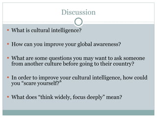 Discussion What is cultural intelligence? How can you improve your global awareness? What are some questions you may want to ask someone from another culture before going to their country? In order to improve your cultural intelligence, how could you “scare yourself?” What does “think widely, focus deeply” mean? 
