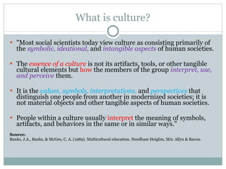 What is culture? "Most social scientists today view culture as consisting primarily of the  symbolic, ideational,  and  intangible aspects   of human societies. The  essence of a culture  is not its artifacts, tools, or other tangible cultural elements but  how  the members of the group  interpret, use, and perceive   them.  It is the  values, symbols, interpretations,  and  perspectives  that distinguish one people from another in modernized societies; it is not material objects and other tangible aspects of human societies.  People within a culture usually  interpret  the meaning of symbols, artifacts, and behaviors in the same or in similar ways."  Source:  Banks, J.A., Banks, & McGee, C. A. (1989). Multicultural education. Needham Heights, MA: Allyn & Bacon.  