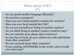 What about YOU? Do you  speak  another language (fluently)? Do you have a  passport ? Have you ever  visited  another country for vacation? Have you ever  lived  outside the USA? Do you see yourself  ever living  in another country? Do you  think  living in another country would be easy? Do you  read the news  about other countries? In your line of work,  do you collaborate  with individuals from other countries? Do you  eat foods  from other countries? If you could go ANYWHERE in the world,  where  would you want to go? 