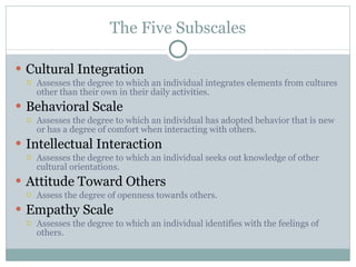 The Five Subscales Cultural Integration Assesses the degree to which an individual integrates elements from cultures other than their own in their daily activities. Behavioral Scale Assesses the degree to which an individual has adopted behavior that is new or has a degree of comfort when interacting with others. Intellectual Interaction Assesses the degree to which an individual seeks out knowledge of other cultural orientations. Attitude Toward Others Assess the degree of openness towards others. Empathy Scale Assesses the degree to which an individual identifies with the feelings of others. 