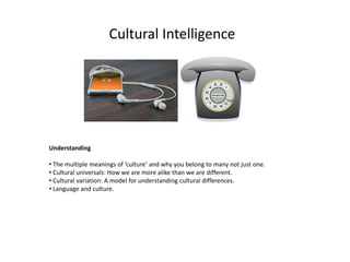 Cultural Intelligence
Understanding
• The multiple meanings of ‘culture’ and why you belong to many not just one.
• Cultural universals: How we are more alike than we are different.
• Cultural variation: A model for understanding cultural differences.
• Language and culture.
 
