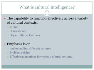 What is cultural intelligence?

 The capability to function effectively across a variety
  of cultural contexts.
     Ethnic
     Generational
     Organizational Cultures


 Emphasis is on
   understanding different cultures

   Problem solving

   Effective adaptations for various cultural settings.
 