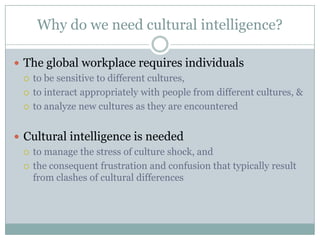 Why do we need cultural intelligence?

 The global workplace requires individuals
   to be sensitive to different cultures,

   to interact appropriately with people from different cultures, &

   to analyze new cultures as they are encountered



 Cultural intelligence is needed
   to manage the stress of culture shock, and

   the consequent frustration and confusion that typically result
    from clashes of cultural differences
 