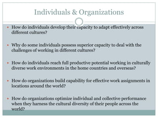 Individuals & Organizations
 How do individuals develop their capacity to adapt effectively across
  different cultures?

 Why do some individuals possess superior capacity to deal with the
  challenges of working in different cultures?

 How do individuals reach full productive potential working in culturally
  diverse work environments in the home countries and overseas?

 How do organizations build capability for effective work assignments in
  locations around the world?

 How do organizations optimize individual and collective performance
  when they harness the cultural diversity of their people across the
  world?
 