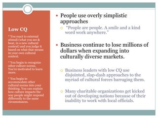  People use overly simplistic
                             approaches
Low CQ                          “People are people. A smile and a kind
                                 word work anywhere.”
* You react to external
stimuli (what you see &
hear, in a new cultural
context) and you judge it    Business continue to lose millions of
based on what that means
in your own cultural         dollars when expanding into
context.                     culturally diverse markets.
* You begin to recognize
other culture norms.
You’re motivated to learn       Business leaders with low CQ use
more.
                                 disjointed, slap-dash approaches to the
* You begin to                   myriad of cultural forces barraging them.
accommodate other
cultural norms into your
thinking. You can explain
how culture impacts the         Many charitable organizations get kicked
way people might respond
differently to the same
                                 out of developing nations because of their
circumstances.                   inability to work with local officials.
 