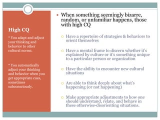  When something seemingly bizarre,
                          random, or unfamiliar happens, those
                          with high CQ
High CQ
* You adapt and adjust       Have a repertoire of strategies & behaviors to
your thinking and             orient themselves
behavior to other
cultural norms.              Have a mental frame to discern whether it’s
                              explained by culture or it’s something unique
                              to a particular person or organization
* You automatically
adjust your thinking         Have the ability to encounter new cultural
and behavior when you         situations
get appropriate cues,
sometimes                    Are able to think deeply about what’s
subconsciously.               happening (or not happening)

                             Make appropriate adjustments to how one
                              should understand, relate, and behave in
                              these otherwise-disorienting situations.
 
