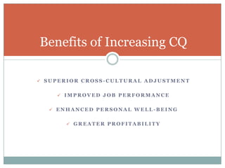 Benefits of Increasing CQ

 SUPERIOR CROSS-CULTURAL ADJUSTMENT


     IMPROVED JOB PERFORMANCE


   ENHANCED PERSONAL WELL-BEING


       GREATER PROFITABILITY
 
