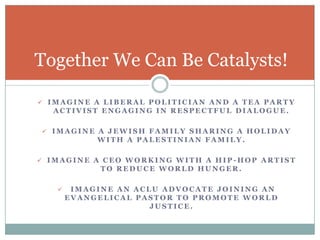 Together We Can Be Catalysts!

 IMAGINE A LIBERAL POLITICIAN AND A TEA PARTY
  ACTIVIST ENGAGING IN RESPECTFUL DIALOGUE.

 IMAGINE A JEWISH FAMILY SHARING A HOLIDAY
            WITH A PALESTINIAN FAMILY.

 IMAGINE A CEO WORKING WITH A HIP-HOP ARTIST
             TO REDUCE WORLD HUNGER.

       IMAGINE AN ACLU ADVOCATE JOINING AN
       EVANGELICAL PASTOR TO PROMOTE WORLD
                      JUSTICE.
 
