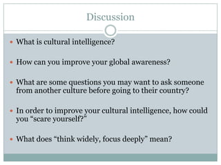 Discussion

 What is cultural intelligence?


 How can you improve your global awareness?


 What are some questions you may want to ask someone
  from another culture before going to their country?

 In order to improve your cultural intelligence, how could
  you “scare yourself?”

 What does “think widely, focus deeply” mean?
 